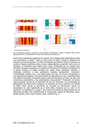 [I2
] Innovación e Investigación en Arquitectura y Territorio. Revista Científica.
DOI: 10.14198/i2.2013.1.07 13
Fig. 6. Esquema funcional y plantas de las Viviendas en Mulhouse. Lacaton & Vassal, 2003, (30 de
septiembre de 2013). Disponible en la web: http://www.lacatonvassal.com/
Dentro de la arquitectura diagrama el concepto de lo digital puede desarrollarse como
una arquitectura ‘a capas’40
, esto es como suma de datos, donde el diagrama del
proceso es el propio proceso. En Plaza de Desierto de Eduardo Arroyo el proceso es
evolutivo. Etapas correlativas entre sí pero independientes se asimilan como tal en el
resultado, se entienden esas etapas como capas. Emplazada en una antigua área
industrial, recupera el pasado en lo material y el presente en lo artificial, el diagrama es
el propio proyecto, lo digital configura las capas, éstas distribuyen tamaños y
materiales conforme a unos parámetros sencillos (soleamiento, circulación,
compatibilidad material, etc.). Las etapas-capas son tres. El primero corresponde a
una organización objetiva y funcional basado en parámetros de uso y superficies bajo
una relación porcentual, el segundo sería la capa del recuerdo y el futuro, es decir, las
condiciones preexistentes y las posibilidades consecuentes41
; finalmente, la tercera
capa procesual vendría de la hibridación de las dos anteriores. Los porcentajes de
participación de cada función configuran el urbanismo así como ocurría en la I-CAKE
de Martí Guixe, donde la decoración se convierte en información, donde los
porcentajes de cada ingrediente de la tarta están indicados por un color en la
superficie. La arquitectura ‘a capas’42
de la Plaza de Desierto es determinada por los
elementos sencillos que materialmente la componente, capas de elementos: agua,
asfalto, piedra, arena, verde, bosque, acero, madera (Fig. 7).
 