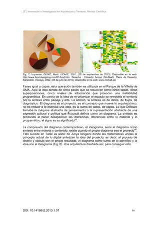 [I2
] Innovación e Investigación en Arquitectura y Territorio. Revista Científica.
DOI: 10.14198/i2.2013.1.07 14
Fig. 7. Izquierda: GUIXÉ, Martí. I-CAKE, 2001, (30 de septiembre de 2013). Disponible en la web:
http://www.food-designing.com/01-food.htm. Derecha : Eduardo Arroyo (No-Mad), Plaza de Desierto,
Barakaldo, Vizcaya, 2002, (08 de julio de 2010). Disponible en la web: www.nomad.as/
Fases igual a capas, esta operación también es utilizada en el Parque de la Villette de
OMA. Aquí la idea consta de cinco pasos que se resuelven como cinco capas, cinco
superposiciones, cinco niveles de información que provocan una instabilidad
programática. En contra de la idea de re-urbanizar el espacio se remodela el territorio
por la síntesis entre paisaje y arte. La adición, la síntesis es de datos, de flujos, de
diagnóstico. El diagrama es el proyecto, es el concepto que mueve lo arquitectónico,
no es reducir a lo esencial una idea, es la suma de datos, de capas. Lo que Deleuze
llamaba la máquina abstracta de pensamiento o la representación abstracta de una
expresión cultural y política que Foucault definía como un diagrama. La síntesis es
producida al hacer desaparecer las diferencias, diferencias entre lo material y lo
programático, el signo es su significado43
.
La compresión del diagrama contemporáneo, el ideograma, sería el diagrama como
síntesis entre materia y contenido, existe cuando el propio diagrama sea el proyecto44
.
Esto sucede en Table as water de Junya Ishigami donde las matemáticas unidas al
concepto actual de lo digital sintetizan la idea del proyecto, es decir, el proceso de
diseño y cálculo son el propio resultado, el diagrama como suma de lo científico y la
idea son el ideograma (Fig. 8). Una arquitectura diseñada así, para conseguir esto.
 