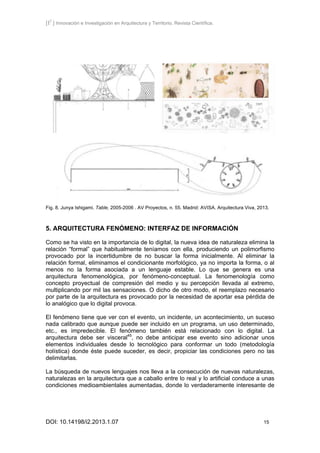 [I2
] Innovación e Investigación en Arquitectura y Territorio. Revista Científica.
DOI: 10.14198/i2.2013.1.07 15
Fig. 8. Junya Ishigami. Table, 2005-2006 . AV Proyectos, n. 55. Madrid: AVISA. Arquitectura Viva, 2013.
5. ARQUITECTURA FENÓMENO: INTERFAZ DE INFORMACIÓN
Como se ha visto en la importancia de lo digital, la nueva idea de naturaleza elimina la
relación “formal” que habitualmente teníamos con ella, produciendo un polimorfismo
provocado por la incertidumbre de no buscar la forma inicialmente. Al eliminar la
relación formal, eliminamos el condicionante morfológico, ya no importa la forma, o al
menos no la forma asociada a un lenguaje estable. Lo que se genera es una
arquitectura fenomenológica, por fenómeno-conceptual. La fenomenología como
concepto proyectual de compresión del medio y su percepción llevada al extremo,
multiplicando por mil las sensaciones. O dicho de otro modo, el reemplazo necesario
por parte de la arquitectura es provocado por la necesidad de aportar esa pérdida de
lo analógico que lo digital provoca.
El fenómeno tiene que ver con el evento, un incidente, un acontecimiento, un suceso
nada calibrado que aunque puede ser incluido en un programa, un uso determinado,
etc., es impredecible. El fenómeno también está relacionado con lo digital. La
arquitectura debe ser visceral45
, no debe anticipar ese evento sino adicionar unos
elementos individuales desde lo tecnológico para conformar un todo (metodología
holística) donde éste puede suceder, es decir, propiciar las condiciones pero no las
delimitarlas.
La búsqueda de nuevos lenguajes nos lleva a la consecución de nuevas naturalezas,
naturalezas en la arquitectura que a caballo entre lo real y lo artificial conduce a unas
condiciones medioambientales aumentadas, donde lo verdaderamente interesante de
 
