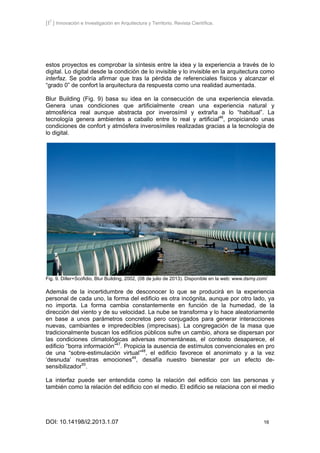 [I2
] Innovación e Investigación en Arquitectura y Territorio. Revista Científica.
DOI: 10.14198/i2.2013.1.07 16
estos proyectos es comprobar la síntesis entre la idea y la experiencia a través de lo
digital. Lo digital desde la condición de lo invisible y lo invisible en la arquitectura como
interfaz. Se podría afirmar que tras la pérdida de referenciales físicos y alcanzar el
“grado 0” de confort la arquitectura da respuesta como una realidad aumentada.
Blur Building (Fig. 9) basa su idea en la consecución de una experiencia elevada.
Genera unas condiciones que artificialmente crean una experiencia natural y
atmosférica real aunque abstracta por inverosímil y extraña a lo “habitual”. La
tecnología genera ambientes a caballo entre lo real y artificial46
, propiciando unas
condiciones de confort y atmósfera inverosímiles realizadas gracias a la tecnología de
lo digital.
Fig. 9. Diller+Scofidio, Blur Building, 2002, (08 de julio de 2013). Disponible en la web: www.dsrny.com/
Además de la incertidumbre de desconocer lo que se producirá en la experiencia
personal de cada uno, la forma del edificio es otra incógnita, aunque por otro lado, ya
no importa. La forma cambia constantemente en función de la humedad, de la
dirección del viento y de su velocidad. La nube se transforma y lo hace aleatoriamente
en base a unos parámetros concretos pero conjugados para generar interacciones
nuevas, cambiantes e impredecibles (imprecisas). La congregación de la masa que
tradicionalmente buscan los edificios públicos sufre un cambio, ahora se dispersan por
las condiciones climatológicas adversas momentáneas, el contexto desaparece, el
edificio “borra información”47
. Propicia la ausencia de estímulos convencionales en pro
de una “sobre-estimulación virtual”48
, el edificio favorece el anonimato y a la vez
‘desnuda’ nuestras emociones49
, desafía nuestro bienestar por un efecto de-
sensibilizador50
.
La interfaz puede ser entendida como la relación del edificio con las personas y
también como la relación del edificio con el medio. El edificio se relaciona con el medio
 