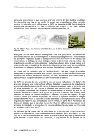 [I2
] Innovación e Investigación en Arquitectura y Territorio. Revista Científica.
DOI: 10.14198/i2.2013.1.07 17
como una expresión de lo que ocurre en el propio entorno. En Blur Building se utilizan
los elementos que hay en su medio (el agua) para materializarse. Algo parecido
sucede por ejemplo en el edificio para la IUAV de Venecia de R& Sie(n) donde la
arquitectura problematiza con las condiciones del entorno y las hace visibles
utilizándolas como elemento de partida para materializarse (Fig. 10).
Fig. 10. R&SIen, Acqua Alta, Venecia, Italia,1999, (8 de julio de 2010). Disponible en la web: www.new-
territories.com/
Françoise Roche lleva tiempo investigando con sus propuestas arquitectónicas
soluciones alejadas del puro concepto de lo ecológico propagandístico. Apropiándose
de elementos impropios busca la transcisciplinariedad ahondando en la ciencia: las
matemáticas, la biología, la neuro-biología, incluso la bio-mímica y la bio-política. Su
arquitectura conecta corrientes sociales y culturales actuales como la sub-cultura o el
mass media para re-cuestionar los elementos inherentes a ésta como las necesidades
y requisitos no sólo programáticos, sino también de estado emocional y empatía.
La nueva idea de naturaleza por los cambios de ciclo radicales obligan a un doble
enfoque en la arquitectura actual. Por un lado, denunciar y cuestionar las condiciones
adversas del entorno haciéndolas visibles; por otro, aprovechar esas condiciones y
apropiarnos de sus posibles fortalezas para materializar el edificio.
La IUAV es prueba de ello. Uniendo la idea de nueva naturaleza y lo digital este
proyecto consigue una metamorfosis artificial didáctica y reveladora. La arquitectura
problematiza las fluctuaciones del mar de la laguna veneciana, hasta el punto de que
el agua asciende por los muros y disuelve sus componentes materiales. Las
continuidades espaciales del proyecto se desencadenan al sustituir el aire por el
volumen de agua succionado de la laguna. Al igual que ocurría en Blur Building, aquí
también se ofrece un proceso empírico y aleatorio, la forma no importa, el flujo
continuo visible que produce el proceso de succión y expulsión variarán la imagen
deliberadamente. Aquí el contexto no está idealizado o conceptualizado como en la
arquitectura moderna, está simbiotizado con el edificio, es parte de él. Así la tesis de
Gausa es aceptar que la paradoja es que lo virtual (el edificio computerizado) es el
principio de realidad y la arquitectura no necesita abstraer la naturaleza convirtiéndola
en un signo, es el propio signo51
.
La inclusión de la nueva idea de naturaleza en la arquitectura como mecanismo
sintético es algo que va unido unilateralmente al concepto de lo tecnológico, no hay
uno sin el otro en la mayoría de los casos. Al buscar nuevos lenguajes y mecanismos
para explorar y hacer visible esa condición, la arquitectura ha de valerse de la
 