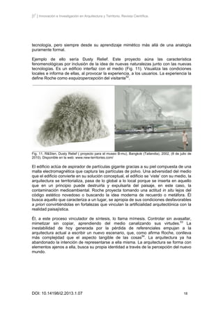 [I2
] Innovación e Investigación en Arquitectura y Territorio. Revista Científica.
DOI: 10.14198/i2.2013.1.07 18
tecnología, pero siempre desde su aprendizaje mimético más allá de una analogía
puramente formal.
Ejemplo de ello sería Dusty Relief. Este proyecto aúna las característica
fenomenológicas por inclusión de la idea de nuevas naturalezas junto con las nuevas
tecnologías. Es un edificio interfaz con el medio (Fig. 11). Visualiza las condiciones
locales e informa de ellas, al provocar la experiencia, a los usuarios. La experiencia la
define Roche como esquizopercepción del visitante52
.
Fig. 11. R&SIen, Dusty Relief ( proyecto para el museo B-mu), Bangkok (Tailandia), 2002, (8 de julio de
2010). Disponible en la web: www.new-territories.com/
El edificio actúa de aspirador de partículas gigante gracias a su piel compuesta de una
malla electromagnética que captura las partículas de polvo. Una adversidad del medio
que el edificio convierte en su solución conceptual, el edificio se ‘viste’ con su medio, la
arquitectura se territorializa, pasa de lo global a lo local porque se inserta en aquello
que en un principio puede destruirla y expulsarla del paisaje, en este caso, la
contaminación medioambiental. Roche proyecta tomando una actitud in situ lejos del
código estético novedoso o buscando la idea moderna de recuerdo o metáfora. Él
busca aquello que caracteriza a un lugar, se apropia de sus condiciones desfavorables
a priori convirtiéndolas en fortalezas que vinculan la artificialidad arquitectónica con la
realidad paisajística.
Él, a este proceso vinculador de síntesis, lo llama mímesis. Controlar sin avasallar,
mimetizar sin copiar, aprendiendo del medio canalizando sus virtudes.53
La
inestabilidad de hoy generada por la pérdida de referenciales empujan a la
arquitectura actual a escribir un nuevo escenario, que, como afirma Roche, conlleva
más complejidad que el aspecto tangible de las cosas54
. La arquitectura ya ha
abandonado la intención de representarse a ella misma. La arquitectura se forma con
elementos ajenos a ella, busca su propia identidad a través de la percepción del nuevo
mundo.
 
