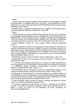 [I2
] Innovación e Investigación en Arquitectura y Territorio. Revista Científica.
DOI: 10.14198/i2.2013.1.07 20
11
Ibídem.
12
“¿Para qué sirven las redes sociales?: Diálogo abierto con Risto Mejide y Agustín
Fernández Mallo”, en #iRedes, Marzo 2012, (en línea). (30 de septiembre de 2013).
Disponible en la web: http://www.iredes.es/2012/03/dialogo-de-risto-mejide-y-agustin-
fernandez-mallo-en-iredes/
13
BETSKY, Aaron. El paisaje y la arquitectura del yo. Quaderns nº218. Repensando la
movilidad. Barcelona: Quaderns d’arquitectura i urba, 1998.
14
Ibídem.
15
“With postmodernism and its pluralistic artistic practices, form has lost its imperative
as a privileged historical strategy or even as necessarily the most important part of art”.
MCLEOD, Mary. Form and Funtion Today, The State of Architecture at the Beginning
of the 21st Century .En TSCHUMI, Bernard; CHENG, Irene. The State of Architecture
at the Beginning of the 21st Century. New York: The Monacelli Press, 2003, pp. 50.
16
Véase: ADORNO, Theodor W. Teoría estética. Madrid: Ediciones Akala,2004
(1970).
17
Goodman defiende el arte como un lenguaje del mundo aunando lo emocional y lo
cognitivo a diferencia de la ciencia o la lógica. Su idea es la afirmación del arte como
representación, pero representación no ya como semejanza sino como simbolismo, es
decir, como metáfora, como interpretación de la realidad. El arte asume una parcela
para él donde realidad e interpretación se unen formando una nueva perspectiva.
Véase GOODMAN, Nelson. Op. cit.
18
BOURRIAUD, Nicolas. Radicante. Madrid: Adriana Hidalgo Editora, 2009. p.64.
19
MARCHÁN FIZ, Simón. Del arte objetual al arte de concepto. 6ª edición. Madrid:
Ediciones Akal, 1990.
20
“[…] El arte, como finalidad preconcebida en la creación de objetos arquitectónicos,
es tan anacrónico como la proclamación de la conversión de la arquitectura en ciencia
[…]”. JOEDICKE, Jürgen. Arquitectura Contemporánea. Evolución y tendencias.
Barcelona: Editorial Gustavo Gili, 1969, pp. 171.
21
LÉVI-STRAUSS, Claude. “Naturaleza y Cultura" y "El problema del incesto". En Las
estructuras elementales del parentesco. Buenos Aires: Paidós, 1969, pp.35-59.
22
Conferencia “El post-humanismo: sus fuentes teológicas, sus medios técnicos” de
Peter Sloterdijk en el Aula del Rectorado de la Universidad Internacional de Andalucía,
el 9 de mayo de 2003, (en línea). (30 de septiembre de 2013). Disponible en la web:
http://www.observacionesfilosoficas.net/posthumanismo.html
23
Véase: DELEUZE, Gilles. Foucault. (1ª edición en español). Barcelona: Ed. Paidós,
1987. (1ª ed. 1986 por Les editions de Minuit, París).
24
“La société du spectacle” by Simar-Films S.A. Escrito y realizado por Guy Debord
del libro “La société du spectacle” (ediciones Champ Libre). Duración 80 min, en
blanco y negro. (en línea) (30 de septiembre de 2013). Disponible en:
http://youtu.be/IaHMgToJIjA
 