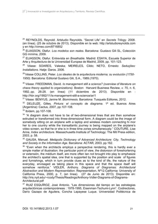 [I2
] Innovación e Investigación en Arquitectura y Territorio. Revista Científica.
DOI: 10.14198/i2.2013.1.07 21
25
REYNOLDS, Reynold. Artstudio Reynolds. “Secret Life” en Secrets Trilogy. 2008.
(en línea). (25 de octubre de 2013). Disponible en la web: http://artstudioreynolds.com
y en http://vimeo.com/8716852
26
ELIASSON, Olafur. Los modelos son reales. Barcelona: Gustavo Gili SL, Colección
GG mínima, 2009.
27
ELIASSON, Olafur. Entrevista en Breathable. Madrid: ESAYA, Escuela Superior de
Arte y Arquitectura de la Universidad Europea de Madrid, 2009, pp. 101-123.
28
Véase: SOARES, Valeska; MEIRELES, Cildo; NETO, Ernesto: Seduções:
Installations. Hatje: Daros. 2006.
29
Véase COLLINS, Peter. Los ideales de la arquitectura moderna; su evolución (1750-
1950). Barcelona: Editorial Gustavo Gili, S.A., 1989.(1970).
30
Véase: FREEDMAN, David. Is management still a science? (overview of literature on
chaos theory applied to organizations). Boston: Harvard Business Review, v. 70, n. 6,
1992, pp. 26-28. (en línea) (11 diciembre de 2013). Disponible en :
http://hbr.org/1992/11/is-management-still-a-science/ar/1
31
Véase: BENYUS, Janine M. Biomímesis. Barcelona: Tusquets Editores, 2012.
32
DELEUZE, Gilles. Pintura: el concepto de diagrama. 1ª ed. Buenos Aires
(Argentina): Cactus, 2007, pp.107-108.
33
Ibídem, pp.107-108.
34
“A diagram does not have to be of two-dimensional lines that are then somehow
extruded or transformed into three-dimensional form. A diagram could be the image of
somebody sitting on an airplane with a laptop and wireless modem connecting hi mor
her to one country while the transatlantic journey is being mapped on the airplane’s
video screen, so that he or she is in three time zones simultaneously.” COUTURE, Lise
Anne, Index architecture. Massachusetts Institute of Technology: The Mit Press edition,
2003, p. 58.
35
GAUSA, Manuel. Metápolis Dictionary of Advanced Architecture: City, Technology
and Society in the Information Age. Barcelona: ACTAR, 2003, pp.162.
36
“Even when the architects employs a perspective rendering, this is hardly ever a
simple matter of illustration; the particular point of view, the distorsion of foreshortening
or extensión, the médium itself, are more often tan not brought into play to emphasize
the architect’s spatial idea, one that is supported by the position and scale of figures
and furnishings, which in turn provide clues as to the kind of life, the nature of the
everyday, envisaged as taking place in this space and that the space itself will
somehow reinforce.” VIDLER, Anthony. Diagrams of Diagramas: Architectural
Abstraction and Modern Representation. Representation, Nº12.California: University of
California Press, 2000, p. 7, (en línea). (27 de Junio de 2013). Disponible en:
http://iris.nyit.edu/~rcody/Thesis/Readings/Anthony-Vidler-Diagrams-of-Diagrams-
Architectural.pdf
37
RUIZ ESQUÍROZ, José Antonio. “Las dimensiones del tiempo en las estrategias
arquitectónicas contemporáneas : 1978-1995, Eisenman-Tschumi-Lynn”. Codirectores,
Darío Gazapo de Aguilera, Concha Lapayese Luque. Universidad Politécnica de
 