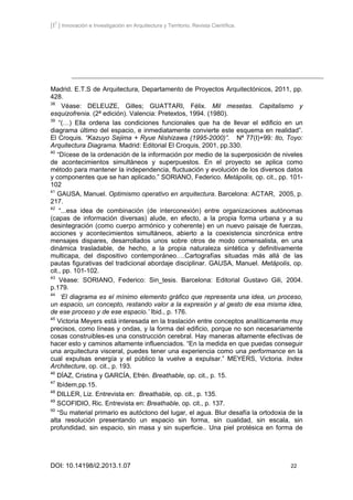 [I2
] Innovación e Investigación en Arquitectura y Territorio. Revista Científica.
DOI: 10.14198/i2.2013.1.07 22
Madrid. E.T.S de Arquitectura, Departamento de Proyectos Arquitectónicos, 2011, pp.
428.
38
Véase: DELEUZE, Gilles; GUATTARI, Félix. Mil mesetas. Capitalismo y
esquizofrenia. (2ª edición). Valencia: Pretextos, 1994. (1980).
39
“(…) Ella ordena las condiciones funcionales que ha de llevar el edificio en un
diagrama último del espacio, e inmediatamente convierte este esquema en realidad”.
El Croquis. “Kazuyo Sejima + Ryue Nishizawa (1995-2000)”. Nª 77(I)+99: Ito, Toyo:
Arquitectura Diagrama. Madrid: Editorial El Croquis, 2001, pp.330.
40
“Dícese de la ordenación de la información por medio de la superposición de niveles
de acontecimientos simultáneos y superpuestos. En el proyecto se aplica como
método para mantener la independencia, fluctuación y evolución de los diversos datos
y componentes que se han aplicado.” SORIANO, Federico. Metápolis, op. cit., pp. 101-
102
41
GAUSA, Manuel. Optimismo operativo en arquitectura. Barcelona: ACTAR, 2005, p.
217.
42
“...esa idea de combinación (de interconexión) entre organizaciones autónomas
(capas de información diversas) alude, en efecto, a la propia forma urbana y a su
desintegración (como cuerpo armónico y coherente) en un nuevo paisaje de fuerzas,
acciones y acontecimientos simultáneos, abierto a la coexistencia sincrónica entre
mensajes dispares, desarrollados unos sobre otros de modo comensalista, en una
dinámica trasladable, de hecho, a la propia naturaleza sintética y definitivamente
multicapa, del dispositivo contemporáneo….Cartografías situadas más allá de las
pautas figurativas del tradicional abordaje disciplinar. GAUSA, Manuel. Metápolis, op.
cit., pp. 101-102.
43
Véase: SORIANO, Federico: Sin_tesis. Barcelona: Editorial Gustavo Gili, 2004.
p.179.
44
‘El diagrama es el mínimo elemento gráfico que representa una idea, un proceso,
un espacio, un concepto, restando valor a la expresión y al gesto de esa misma idea,
de ese proceso y de ese espacio.’ Ibid., p. 176.
45
Victoria Meyers está interesada en la traslación entre conceptos analíticamente muy
precisos, como líneas y ondas, y la forma del edificio, porque no son necesariamente
cosas construibles-es una construcción cerebral. Hay maneras altamente efectivas de
hacer esto y caminos altamente influenciados. “En la medida en que puedas conseguir
una arquitectura visceral, puedes tener una experiencia como una performance en la
cual expulsas energía y el público la vuelve a expulsar.” MEYERS, Victoria. Index
Architecture, op. cit., p. 193.
46
DÍAZ, Cristina y GARCÍA, Efrén. Breathable, op. cit., p. 15.
47
Ibídem,pp.15.
48
DILLER, Liz. Entrevista en: Breathable, op. cit., p. 135.
49
SCOFIDIO, Ric. Entrevista en: Breathable, op. cit., p. 137.
50
“Su material primario es autóctono del lugar, el agua. Blur desafía la ortodoxia de la
alta resolución presentando un espacio sin forma, sin cualidad, sin escala, sin
profundidad, sin espacio, sin masa y sin superficie.. Una piel protésica en forma de
 