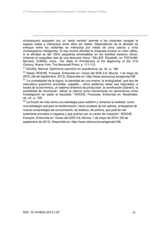 [I2
] Innovación e Investigación en Arquitectura y Territorio. Revista Científica.
DOI: 10.14198/i2.2013.1.07 23
chubasquero equipado con un ‘sexto sentido’ permite a los visitantes navegar la
espesa niebla e interactuar entre ellos sin hablar. Dependiendo de la afinidad de
enfoque entre los visitantes se interactúa por medio de unos cascos y unos
chubasqueros inteligentes. Si hay mucha afinidad la chaqueta emana un color cálido,
si la afinidad es del 100% pequeñas almohadillas en los bolsillos traseros vibran,
imitando el cosquilleo real de una atracción física.” DILLER, Elizabeth, en TSCHUMI,
Bernard, CHENG, Irene. The State of Architecture at the Beginning of the 21st
Century. Nueva York: The Monacelli Press, p. 111-112.
51
GAUSA, Manuel. Optimismo operativo en arquitectura, op. cit., p. 188.
52
Véase: ROCHE, François. Entrevista en: Voces del SOS 4.8, Murcia, 1 de mayo de
2010, (06 de Septiembre, 2013). Disponible en: http://www.obsmurcia.es/agenda/166
53
“La complejidad de la lógica, la identidad de uno mismo, la ambigüedad, qué tipo de
naturaleza queremos previsible, culpable.., cómo podemos releer esa naturaleza, a
través de la biomímica, un sistema dinámico de producción, la ramificación (Darwin), la
posibilidad de reconectar, utilizar la ciencia como herramienta sin apriorismos como
investigación sin saber el resultado.” ROCHE, Françoise. Entrevista en: Breathable,
op. cit., p. 159.
54
“La ficción es más como una estrategia para redefinir y remarcar la realidad, como
una estrategia real para la trasformación, hacer pruebas de los valores, arriesgarse de
nuevos ensamblajes de conocimiento, de estética, de política, que podrían ser
totalmente borrados o negados y que podrían ser un vector de mutación”. ROCHE,
François. Entrevista en: Voces del SOS 4.8, Murcia, 1 de mayo de 2010, (06 de
septiembre de 2013). Disponible en: http://www.obsmurcia.es/agenda/166.
 