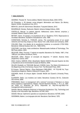 [I2
] Innovación e Investigación en Arquitectura y Territorio. Revista Científica.
DOI: 10.14198/i2.2013.1.07 24
7. BIBLIOGRAFÍA
ADORNO, Theodor W. Teoría estética. Madrid: Ediciones Akala, 2004 (1970).
AV Proyectos, n. 55 (dossier Junya Ishigami: Minimalism and Nature: Six Works),
Madrid: AVISA. Arquitectura Viva, 2013.
BENYUS, Janine M. Biomímesis. Barcelona: Tusquets Editores, 2012.
BOURRIAUD, Nicolas. Radicante. Madrid: Adriana Hidalgo Editora, 2009.
CASTELLS, Manuel. La galaxia Internet. Reflexiones sobre Internet, empresa y
sociedad. Madrid: Plaza & Janés, 2001.
BETSKY, Aaron. El paisaje y la arquitectura del yo. Quaderns nº218. Repensando la
movilidad. Barcelona: Quaderns d’arquitectura i urba, 1998.
CHRISTAKIS, Nicholas A., FOWLER, James, The surpriseing power of our social
networks and how they shape our lives. Nueva York: Little, Brown and Company, 2009.
COLLINS, Peter. Los ideales de la arquitectura moderna; su evolución (1750-1950).
Barcelona: Editorial Gustavo Gili, S.A., 1989 (1970).
COUTURE, Lise Anne. Index architecture. Massachusetts Institute of Technology: The
Mit Press edition, 2003.
DELEUZE, Gilles. Foucault. 1ª edición en español. Barcelona: Ed. Paidós, 1987. (1ªed.
1986 por Les editions de Minuit, París).
DELEUZE, Gilles. Pintura: el concepto de diagrama. 1ª edición. Buenos Aires
(Argentina): Cactus, 2007.
DÍAZ, Cristina, GARCÍA, Efrén. Breathable. Madrid: ESAYA (Escuela Superior de Arte
y Arquitectura de la Universidad Europea de Madrid), 2009.
DILLER, Elizabeth, en TSCHUMI, Bernard, CHENG, Irene. The State of Architecture at
the Beginning of the 21st Century. Nueva York: The Monacelli Press, 2003.
El Croquis. “Kazuyo Sejima + Ryue Nishizawa (1995-2000)”. Nª 77(I)+99: Ito, Toyo:
Arquitectura Diagrama. Madrid: Editorial El Croquis, 2001.
FISCHER, Hervé. El choque digital. Canadá: McGill and Queen's University Press,
2006.
ELIASSON, Olafur. Los modelos son reales. Barcelona: Gustavo Gili SL, Colección
GG mínima, 2009.
FREEDMAN, David. Is management still a science? (overview of literature on chaos
theory applied to organizations). Boston: Harvard Business Review, v. 70, n. 6, 1992.
(en línea) (11 diciembre de 2013). Disponible en: http://hbr.org/1992/11/is-
management-still-a-science/ar/1
GAUSA, Manuel. Metápolis Dictionary of Advanced Architecture: City, Technology and
Society in the Information Age. Barcelona: ACTAR, 2003.
GAUSA, Manuel. Optimismo operativo en arquitectura. Barcelona: ACTAR, 2005.
GOODMAN, Nelson. Los lenguajes del arte. Barcelona: Seix Barral, 1976.
 