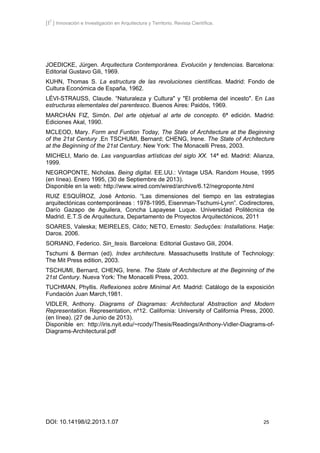 [I2
] Innovación e Investigación en Arquitectura y Territorio. Revista Científica.
DOI: 10.14198/i2.2013.1.07 25
JOEDICKE, Jürgen. Arquitectura Contemporánea. Evolución y tendencias. Barcelona:
Editorial Gustavo Gili, 1969.
KUHN, Thomas S. La estructura de las revoluciones científicas. Madrid: Fondo de
Cultura Económica de España, 1962.
LÉVI-STRAUSS, Claude. “Naturaleza y Cultura" y "El problema del incesto". En Las
estructuras elementales del parentesco. Buenos Aires: Paidós, 1969.
MARCHÁN FIZ, Simón. Del arte objetual al arte de concepto. 6ª edición. Madrid:
Ediciones Akal, 1990.
MCLEOD, Mary. Form and Funtion Today, The State of Architecture at the Beginning
of the 21st Century .En TSCHUMI, Bernard; CHENG, Irene. The State of Architecture
at the Beginning of the 21st Century. New York: The Monacelli Press, 2003.
MICHELI, Mario de. Las vanguardias artísticas del siglo XX. 14ª ed. Madrid: Alianza,
1999.
NEGROPONTE, Nicholas. Being digital. EE.UU.: Vintage USA. Random House, 1995
(en línea). Enero 1995, (30 de Septiembre de 2013).
Disponible en la web: http://www.wired.com/wired/archive/6.12/negroponte.html
RUIZ ESQUÍROZ, José Antonio. “Las dimensiones del tiempo en las estrategias
arquitectónicas contemporáneas : 1978-1995, Eisenman-Tschumi-Lynn”. Codirectores,
Darío Gazapo de Aguilera, Concha Lapayese Luque. Universidad Politécnica de
Madrid. E.T.S de Arquitectura, Departamento de Proyectos Arquitectónicos, 2011
SOARES, Valeska; MEIRELES, Cildo; NETO, Ernesto: Seduções: Installations. Hatje:
Daros. 2006.
SORIANO, Federico. Sin_tesis. Barcelona: Editorial Gustavo Gili, 2004.
Tschumi & Berman (ed). Index architecture. Massachusetts Institute of Technology:
The Mit Press edition, 2003.
TSCHUMI, Bernard, CHENG, Irene. The State of Architecture at the Beginning of the
21st Century. Nueva York: The Monacelli Press, 2003.
TUCHMAN, Phyllis. Reflexiones sobre Minimal Art. Madrid: Catálogo de la exposición
Fundación Juan March,1981.
VIDLER, Anthony. Diagrams of Diagramas: Architectural Abstraction and Modern
Representation. Representation, nº12. California: University of California Press, 2000.
(en línea). (27 de Junio de 2013).
Disponible en: http://iris.nyit.edu/~rcody/Thesis/Readings/Anthony-Vidler-Diagrams-of-
Diagrams-Architectural.pdf
 