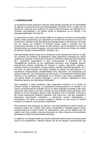 [I2
] Innovación e Investigación en Arquitectura y Territorio. Revista Científica.
DOI: 10.14198/i2.2013.1.07 3
1. INTRODUCCIÓN
La arquitectura actual comienza a generar cierto paisaje incómodo por la imposibilidad
de elaborar una taxonomía de sus individualidades y entender cómo o cuales son las
causas por y para las que se genera. Es quizás oportuno aceptar que estamos en un
momento anti-tratadista y de cambio donde la arquitectura ya no atiende a los
lenguajes legitimados1
del siglo XX.
La arquitectura ha sido y será siempre reflejo de su tiempo y por tanto en la actualidad
existen ciertas arquitecturas que responden al momento de mudanza en el que nos
encontramos. Atender a esas arquitecturas presentes desde el conocimiento de cuáles
son las causas que moderan el momento actual, ayuda a entender que las
producciones actuales no son causa de ellas mismas, que la arquitectura no es algo
formado desde sus propios lenguajes, sino que esta se forma por síntesis de multitud
de factores: sociales, de pensamiento, científicos, etc.
Este aprendizaje analítico bebe de la enseñanza de las arquitecturas clave en el siglo
XX, lanzando una hipótesis de paralelismo. Estas aparecieron motivadas por ciertas
condiciones históricas: la Revolución Industrial, la Primera y Segunda Guerra Mundial,
etc.2
. Igualmente respondieron a esos condicionantes y motivadas por las
investigaciones pictóricas de las vanguardias generaron unos lenguajes propios:
reduccionismo formal, austeridad de recursos y medios, depuración objetual y
material, rechazo al ornamento, purismo plástico, carácter industrial geométrico, etc.3
.
Por tanto, en este momento de cambio, también es posible una aproximación a la
arquitectura contemporánea considerándolas como respuesta a los paradigmas que
azotan el siglo XXI. Los interrogantes por tanto serán: ¿la arquitectura contemporánea
responde a los conflictos y necesidades de su tiempo, a sus nuevos paradigmas4
?,
¿se genera desde sus propios lenguajes o, por el contrario, atendiendo a otras
disciplinas ajenas a los instrumentos habituales?
Para responder a estas cuestiones cabe preguntarse entonces si al cambiar el
contexto cambia el significado. La arquitectura contemporánea al no atender a los
mismos condicionantes es probable que ya no utilice lenguajes asociados a ella como
había sido hasta ahora y por tanto necesite de otros elementos para generarse. Esto
significa el uso de disciplinas ajenas a ella, disciplinas como la filosofía, la literatura,
las nuevas expresiones artísticas (videoarte, arte visual, etc.), que den respuesta a
situaciones circundantes inventando o generando nuevas metodologías y
herramientas. Por tanto, la primera cuestión a resolver es qué ocurre en nuestro
contexto y la segunda, cómo cambia el significado.
Para comenzar esta búsqueda se atiende a una particularidad de nuestro tiempo: la
inmersión masiva de lo digital. Este hecho considerable e ineludible genera ciertos
condicionantes en nuestros modos de relacionarnos, bien con los objetos que nos
rodean, bien entre nosotros mismos provocando en última instancia una arquitectura
generada por influencia directa desde este factor.
Lo digital es un concepto amplio que asume diferentes lecturas tanto en el plano social
como en el arquitectónico. Interesa analizar una de las mayores consecuencias que
 