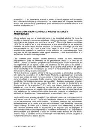 [I2
] Innovación e Investigación en Arquitectura y Territorio. Revista Científica.
DOI: 10.14198/i2.2013.1.07 6
expansión […]. No deberíamos aceptar la solidez como el objetivo final de nuestra
obra, sino deambular por (y cuestionarnos) los nuevos espacios y lugares de nuestro
mundo y de nuestras vidas que tenemos que ir abriendo continuamente como un acto
esencial de arquitectura” 14
.
3. PERIFERIAS ARQUITECTÓNICAS: NUEVOS MÉTODOS Y
APRENDIZAJES
Afirma McLeod que con el postmodernismo y su pluralidad artística “la forma ha
perdido su imperativo como una estrategia histórica privilegiada, incluso como una
necesidad de ser la parte más importante del arte”15
. Theodor W. Adorno escribió en
1970 “Teoría estética” en la que afirmaba que el arte es el reflejo de las tendencias
culturales de una sociedad aunque, según él, no siendo un claro reflejo de ésta, sino
una representación, algo irreal, el arte como “negación de la cosa”16
. El arte como
apariencia que representa lo inexistente porque atiende a sus propios lenguajes. Estos
lenguajes de los que también habla Nelson Goodman, y que transcendieron a la
arquitectura moderna, están legitimados17
.
Casi cuarenta años después Nicolas Bourriaud escribe su libro “Radicante”
preguntándose cómo el fenómeno de la globalización afecta a la vida de las
formas18
.La ética y la estética que produce el fenómeno global se ven modificadas. No
hay legitimidad en los signos, existe una posibilidad de arte pero ya no desde la
metáfora. En relación a esto afirma Marchán Fiz que el arte actual también se genera
desde el estallido de los referenciales (la crisis de la representación), la instauración
de nuevos mundos y la apariencia digital19
.
Por todo lo anterior se podría afirmar la no dependencia de la arquitectura con el arte
tal y como la conocíamos en el Movimiento Moderno, en particular con la pintura,
puesto que ambas, se están formando desde el mismo punto de partida hacia una
cierta bifocalidad o, expresado de otra modo, no hacia algo concomitante. Ambas han
perdido las referencias comunes que las generaban y buscarán sus propios lenguajes
desde los campos de los que parten. Por eso, la pintura no trascenderá tan
directamente en la arquitectura20
. Es obvio que siguen existiendo arquitecturas
basadas en obras de arte y viceversa, pero también es legítimo afirmar que existen
ciertas arquitecturas que en paralelo al proceso artístico se valen de otras disciplinas,
muy alejadas ya del mundo artístico para desarrollar procesos y metodologías más
holísticas, en definitiva más consecuentes con la necesidad contemporánea.
Según Levi-Strauss a finales del siglo XX ya habíamos pasado de una estado natural,
a un estado cultural, social21
. Quizás ahora estemos volviendo a otro estado natural,
ya no pre-humanista, sino posthumanista. Del ideario heredado del renacimiento,
donde el hombre era el centro, a la crisis del humanismo como modelo de civilización
según Sloterdijk. Él afirma que la filosofía occidental se ha desarrollado a partir de
"una relación perversa entre la arquitectura y el lenguaje que ha empujado el
pensamiento hasta el suelo impidiendo su libertad de movimiento"22
. Su propuesta de
destrivialización que convertirá lo dado en repetido estará basada en una mirada
analítica hacia lo cotidiano donde la indefinición e incertidumbre ayudará a superar el
humanismo como único estado de vida.
 