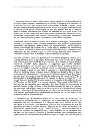 [I2
] Innovación e Investigación en Arquitectura y Territorio. Revista Científica.
DOI: 10.14198/i2.2013.1.07 7
El post-humanismo y el retorno a otro estado natural pasaría por conseguir eliminar la
dicotomía sujeto-objeto (donde el sujeto es el hombre, el que tiene alma y el objeto es
la máquina, sin alma) para trabajar en su yuxtaposición. Sloterdijk lo explica con un
ejemplo: anteriormente el corsario sabía dónde estaba su cuerpo y dónde empezaba
el gancho, ahora con la bio-tecnología no está tan definido. Ésa es la cuestión,
nuestras nuevas naturalezas son también las tecnológicas, por tanto, volver a un
estado natural será convivir con todas esas cuestiones presentes, el hombre deberá
relacionarse con el hombre pero también con la tecnología, los animales, las plantas,
etc., en una condición de igualdad y polivalencia con su nueva naturaleza.
Una posible conexión intelectual acerca de la dualidad sujeto-objeto sería la idea de
Deleuze y el diagrama como concepto, entendiendo éste como la representación
abstracta de una expresión cultural, política y de organizaciones23
. Deleuze centra su
interés en la imagen del diagrama en sí, como máquina abstracta de pensamiento.
Esto conlleva a apreciar la importancia del signo como significado, no el signo como
idealización de una realidad, según su idea, no hay distancia entre contenido y
continente, en cierto modo la diferencia es tan incierta que desaparece.
Ante este panorama del nuevo pensamiento numerosas disciplinas trabajan en la
contemporaneidad desde el paradigma de lo digital, bien como herramienta de trabajo
para producir, bien como conflicto al que responder. Por ejemplo, la nueva literatura
asume la condición digital aceptando la disparidad que nuestra condición
contemporánea tiene para producir obras sin lenguajes filiados o reglados. Como una
especie de “cadáver exquisito” surrealista hecho con tecnologías contemporáneas
supone trabajar a partir de una idea o situación e ir desgranándola hacia otras
diferentes donde se utilizan lenguajes alejados de la propia disciplina. Sería la idea de
post-producción relacionada con el détournament situacionista por el cual Guy Debord
afirmaba que: “el mundo ya está filmado. Se trata ahora de transformarlo”24
. En la
literatura de Fernández Mallo escritor de “El Hacedor (de Borges), remake” (2011) y la
trilogía “Proyecto Nocilla” (2013), entre otros; o la filmografía de David Lynch director
de “Carretera perdida” (1997) o la serie de televisión “Twin peaks” (1990-1991), por
citar algunas, lo importante no es entender, sino sentir. Existe un nexo común, la
narración lineal o circular no busca el final sino la complicidad del que ve la película o
lee una novela, que el lector descubra y sienta, no importa el fin sino lo que sucede
durante. La búsqueda de las analogías, en las relaciones entre cosas en apariencia
muy alejadas aportan elementos extraliterarios sacados de las ciencias, la economía,
la sociología, el arte, la televisión, etc.
La post-producción de elementos ajenos en muchos casos se yuxtaponen. La
yuxtaposición entendida como un mecanismo de síntesis donde el contenido y el
continente son uno. Lo figurativo y la temática bien en el terreno social, bien
atendiendo a lo cotidiano como elementos poéticos, son fundamentos del arte. Un
ejemplo de ello sería la obra de Artstudio Reynolns. En su trabajo Secret life (2008)
dentro de su trilogía Secrets Trilogy25
(2008-2010) (Fig. 1) explora los límites de la
percepción humana. La pregnancia de la chica atrapada por la naturaleza está
resuelta con tres estéticas narrativas y visuales distintas pero yuxtapuestas. Una
superposición de tres realidades espacio-temporales: el tiempo real marcado por un
 