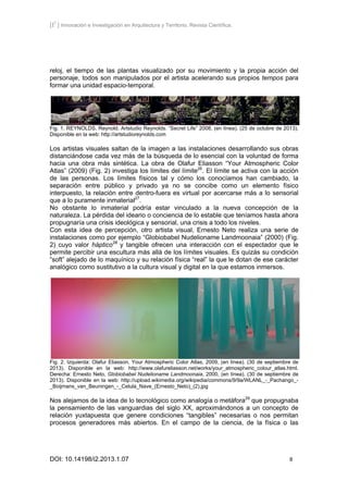 [I2
] Innovación e Investigación en Arquitectura y Territorio. Revista Científica.
DOI: 10.14198/i2.2013.1.07 8
reloj, el tiempo de las plantas visualizado por su movimiento y la propia acción del
personaje, todos son manipulados por el artista acelerando sus propios tempos para
formar una unidad espacio-temporal.
Fig. 1. REYNOLDS, Reynold. Artstudio Reynolds. “Secret Life” 2008, (en línea). (25 de octubre de 2013).
Disponible en la web: http://artstudioreynolds.com
Los artistas visuales saltan de la imagen a las instalaciones desarrollando sus obras
distanciándose cada vez más de la búsqueda de lo esencial con la voluntad de forma
hacia una obra más sintética. La obra de Olafur Eliasson “Your Atmospheric Color
Atlas” (2009) (Fig. 2) investiga los límites del límite26
. El límite se activa con la acción
de las personas. Los límites físicos tal y cómo los conocíamos han cambiado, la
separación entre público y privado ya no se concibe como un elemento físico
interpuesto, la relación entre dentro-fuera es virtual por acercarse más a lo sensorial
que a lo puramente inmaterial27
.
No obstante lo inmaterial podría estar vinculado a la nueva concepción de la
naturaleza. La pérdida del ideario o conciencia de lo estable que teníamos hasta ahora
propugnaría una crisis ideológica y sensorial, una crisis a todo los niveles.
Con esta idea de percepción, otro artista visual, Ernesto Neto realiza una serie de
instalaciones como por ejemplo “Globiobabel Nudelioname Landmoonaia” (2000) (Fig.
2) cuyo valor háptico28
y tangible ofrecen una interacción con el espectador que le
permite percibir una escultura más allá de los límites visuales. Es quizás su condición
“soft” alejado de lo maquínico y su relación física “real” la que le dotan de ese carácter
analógico como sustitutivo a la cultura visual y digital en la que estamos inmersos.
Fig. 2. Izquierda: Olafur Eliasson, Your Atmospheric Color Atlas, 2009, (en línea). (30 de septiembre de
2013). Disponible en la web: http://www.olafureliasson.net/works/your_atmospheric_colour_atlas.html.
Derecha: Ernesto Neto, Globiobabel Nudelioname Landmoonaia, 2000, (en línea). (30 de septiembre de
2013). Disponible en la web: http://upload.wikimedia.org/wikipedia/commons/9/9a/WLANL_-_Pachango_-
_Boijmans_van_Beuningen_-_Celula_Nave_(Ernesto_Neto)_(2).jpg
Nos alejamos de la idea de lo tecnológico como analogía o metáfora29
que propugnaba
la pensamiento de las vanguardias del siglo XX, aproximándonos a un concepto de
relación yuxtapuesta que genere condiciones “tangibles” necesarias o nos permitan
procesos generadores más abiertos. En el campo de la ciencia, de la física o las
 