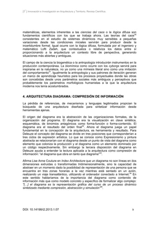 [I2
] Innovación e Investigación en Arquitectura y Territorio. Revista Científica.
DOI: 10.14198/i2.2013.1.07 9
matemáticas, elementos inherentes a las ciencias del caos o la lógica difusa son
fundamentos científicos con los que se trabaja ahora. Las teorías del caos30
consistentes en el estudio de sistemas dinámicos muy sensibles a pequeñas
variaciones desde las condiciones iniciales servirán para producir desde la
incertidumbre formal. Igual ocurre con la lógica difusa, formulada por el ingeniero y
matemático Lofti Zadeh, que contextualiza o relativiza los datos entre sí
proporcionando a la arquitectura un contexto libre de perspectiva, generando
situaciones más abiertas y ambiguas.
El campo de la ciencia la biogenética o la antropología introducirán instrumentos en la
producción contemporánea. La biomímica como ocurre con los cyborgs servirá para
inspirarse en la naturaleza, no ya como una mímesis literal sino como una imitación
del comportamiento31
. Igualmente la antropología y sus patrones de iteración generan
un marco de aprendizaje heurístico para los procesos proyectuales donde las obras
son concebidas desde unos parámetros sociales más ambiguos y perceptivos que
probablemente los parámetros morfológicos humanistas a la que la arquitectura
moderna nos tenía acostumbrados.
4. ARQUITECTURA DIAGRAMA: COMPRESIÓN DE INFORMACIÓN
La pérdida de referencias, de mecanismos y lenguajes legitimados propician la
búsqueda de una arquitectura diseñada para sintetizar información desde
herramientas ajenas.
El origen del diagrama era la abstracción de las organizaciones formales, de la
organización del programa. El diagrama era la visualización en clave sintética,
esquemática, de binomios antagónicos como forma-función o forma-contenido. El
diagrama era el resultado del orden final32
. Ahora el diagrama juega un papel
fundamental en la concepción de la arquitectura, es herramienta y resultado. Para
Deleuze el concepto del diagrama se divide en tres posiciones que corresponderían a
tres ciclos de expresión artística. Lo que se conoce como Expresionismo y pintura
abstracta se relacionarían con el diagrama desde un punto de vista del diagrama como
elemento que coloniza la producción y el diagrama como un elemento dominado por
un código respectivamente. Sin embargo la tercera disposición del diagrama en
Deleuze ayuda a entender la lectura aplicada a la arquitectura como compresión de
información: “el diagrama que obra en tanto que diagrama”33
.
Afirma Lise Anne Couture en Index Architecture que un diagrama no son líneas en dos
dimensiones extruidas o transformadas tridimensionalmente, sino la capacidad de
abstraer en un momento dado la posibilidad de representación de una persona que se
encuentra en tres zonas horarias a la vez mientras está sentado en un avión,
realizando un viaje transatlántico, utilizando el ordenador conectado a Internet.34
En
este sentido hablaríamos de la importancia del diagrama como contenido de
información más que como modelo concreto y específico de formalizar algo complejo:
"[…] el diagrama es la representación gráfica del curso de un proceso dinámico
sintetizado mediante compresión, abstracción y simulación”35
.
 