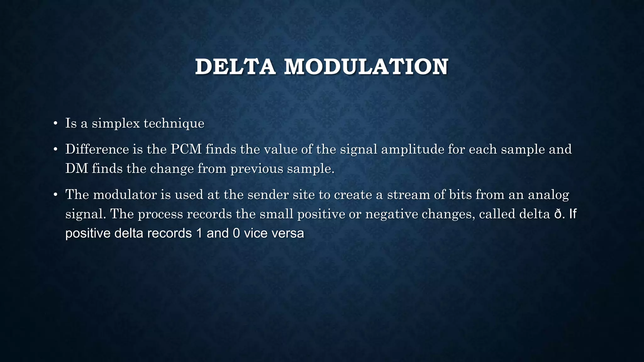 DELTA MODULATION 
• Is a simplex technique 
• Difference is the PCM finds the value of the signal amplitude for each sample and 
DM finds the change from previous sample. 
• The modulator is used at the sender site to create a stream of bits from an analog 
signal. The process records the small positive or negative changes, called delta ð. If 
positive delta records 1 and 0 vice versa 
 