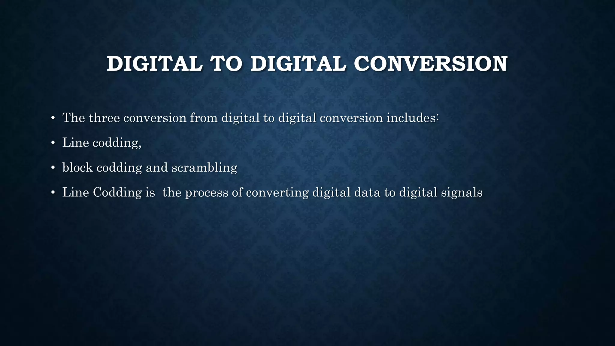 DIGITAL TO DIGITAL CONVERSION 
• The three conversion from digital to digital conversion includes: 
• Line codding, 
• block codding and scrambling 
• Line Codding is the process of converting digital data to digital signals 
 