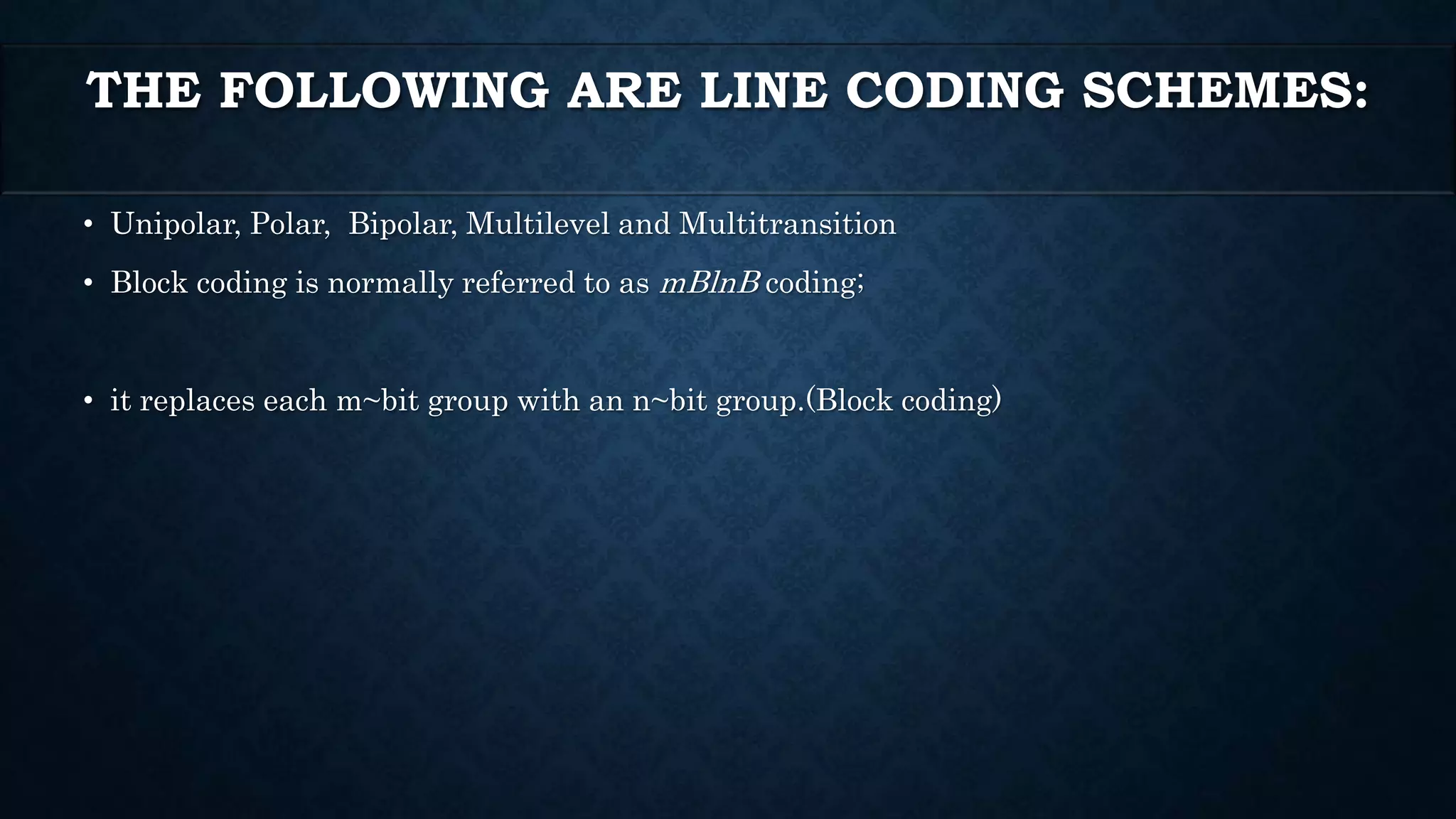 THE FOLLOWING ARE LINE CODING SCHEMES: 
• Unipolar, Polar, Bipolar, Multilevel and Multitransition 
• Block coding is normally referred to as mBlnB coding; 
• it replaces each m~bit group with an n~bit group.(Block coding) 
 