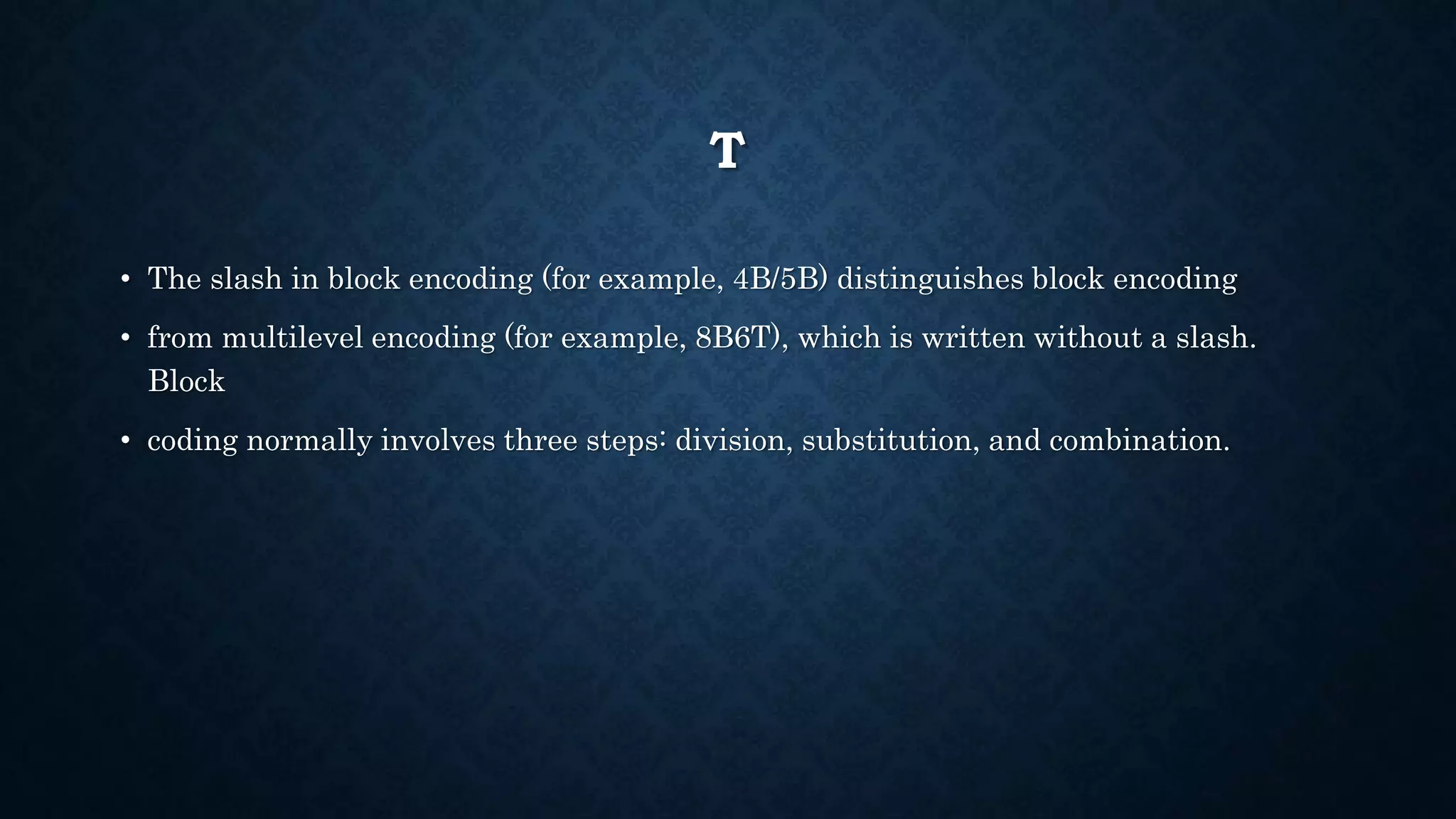 T 
• The slash in block encoding (for example, 4B/5B) distinguishes block encoding 
• from multilevel encoding (for example, 8B6T), which is written without a slash. 
Block 
• coding normally involves three steps: division, substitution, and combination. 
 