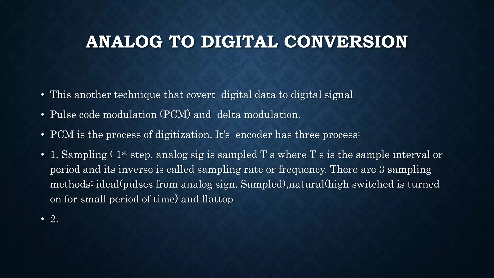ANALOG TO DIGITAL CONVERSION 
• This another technique that covert digital data to digital signal 
• Pulse code modulation (PCM) and delta modulation. 
• PCM is the process of digitization. It’s encoder has three process: 
• 1. Sampling ( 1st step, analog sig is sampled T s where T s is the sample interval or 
period and its inverse is called sampling rate or frequency. There are 3 sampling 
methods: ideal(pulses from analog sign. Sampled),natural(high switched is turned 
on for small period of time) and flattop 
• 2. 
 
