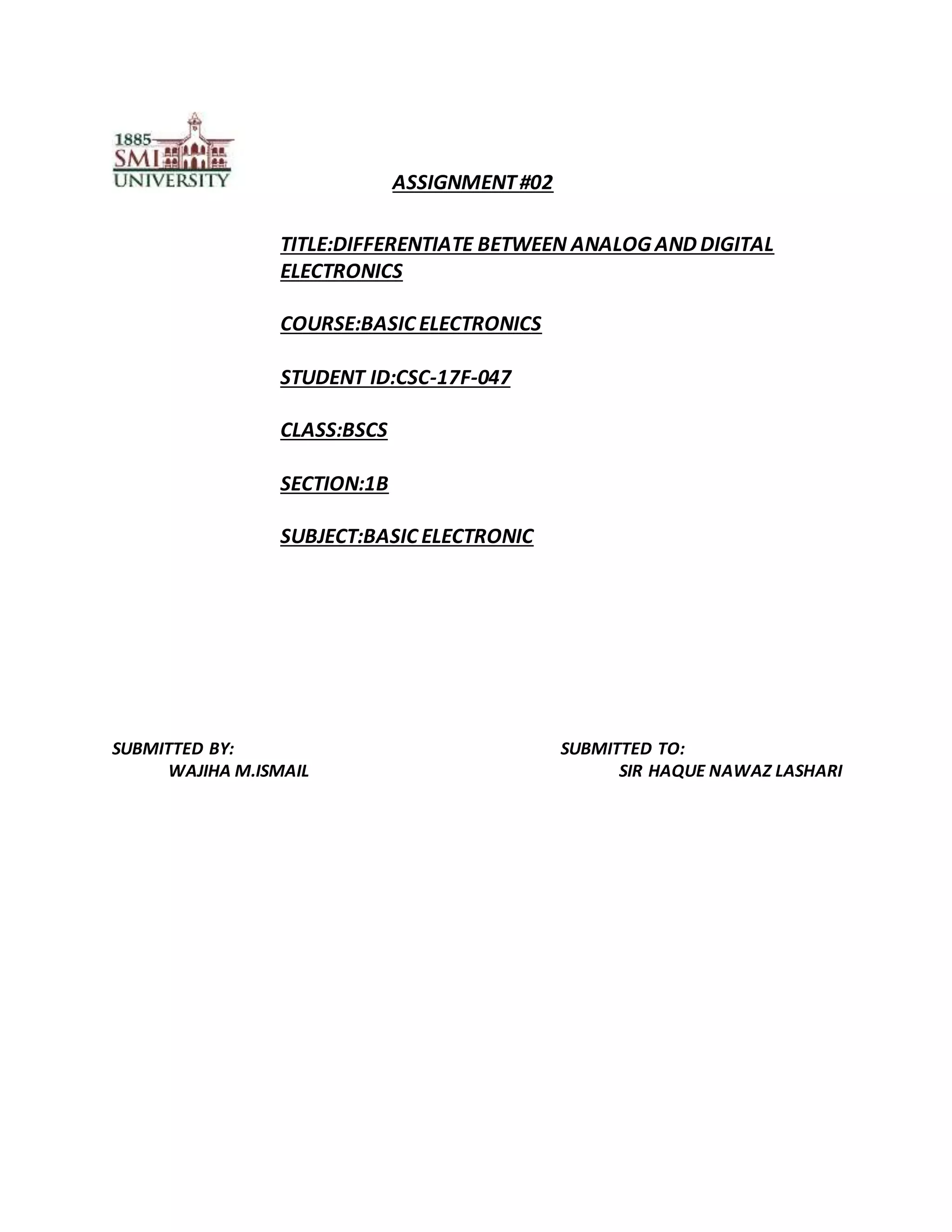 ASSIGNMENT#02
TITLE:DIFFERENTIATE BETWEEN ANALOG AND DIGITAL
ELECTRONICS
COURSE:BASIC ELECTRONICS
STUDENT ID:CSC-17F-047
CLASS:BSCS
SECTION:1B
SUBJECT:BASIC ELECTRONIC
SUBMITTED BY: SUBMITTED TO:
WAJIHA M.ISMAIL SIR HAQUE NAWAZ LASHARI
 