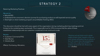 Restoring Marketing Practices
We aim to:
‣ Rebuild ROI
‣ Understand the consumer’s decision journey for purchasing product as well expected service quality
‣ Shed light on what marketing program are proﬁtable (Tracking URLS)
This discussion should be had with every aspect of the organization during marketing planning meetings and not
limited to the marketing team exclusively. This is especially true for CPG to ensure that the value of these
established relationships with our customer is sustained as we continue to scale.
Review:
• Customer Comments/FAQ
• Data Review
• Industry Buzz
Effects: Purchasing, Allocation,
S T R A T E G Y 2
“Marketing and sales leaders need to develop
complete pictures of their customers so they can
create messages and products that are relevant to
them. Our research shows that personalization
can deliver five to eight times the ROI on
marketing spend and lift sales 10 percent or
more” (Forbes)
 