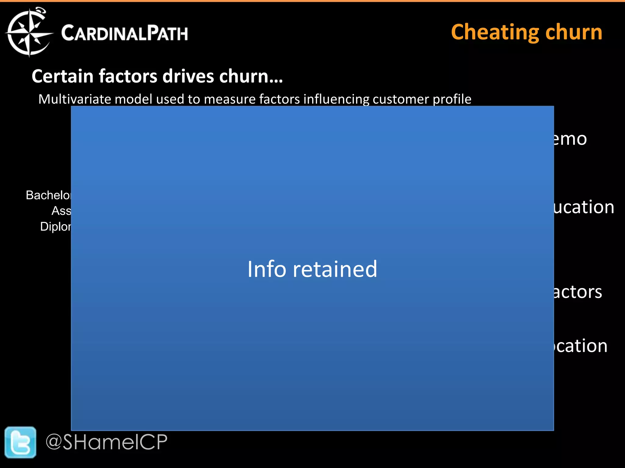 Cheating churn
 Certain factors drives churn…
  Multivariate model used to measure factors influencing customer profile
                                                               Female
                                             Male
                                                                   Age (+)
                                                                                    Demo
                                                             Doctorate
                                                                Master
Bachelor
    Associate                                                                       Education
  Diploma
          Certificate
                                                         A
                                    Info retained   B
                                                               H
                                                    E                                Factors
                                                                    L
                                     X
                                                                   Zip Income (+)   Location
               Isolate the Value Targeting factors that can be used to
                           attract a higher value segments!

   @SHamelCP
 