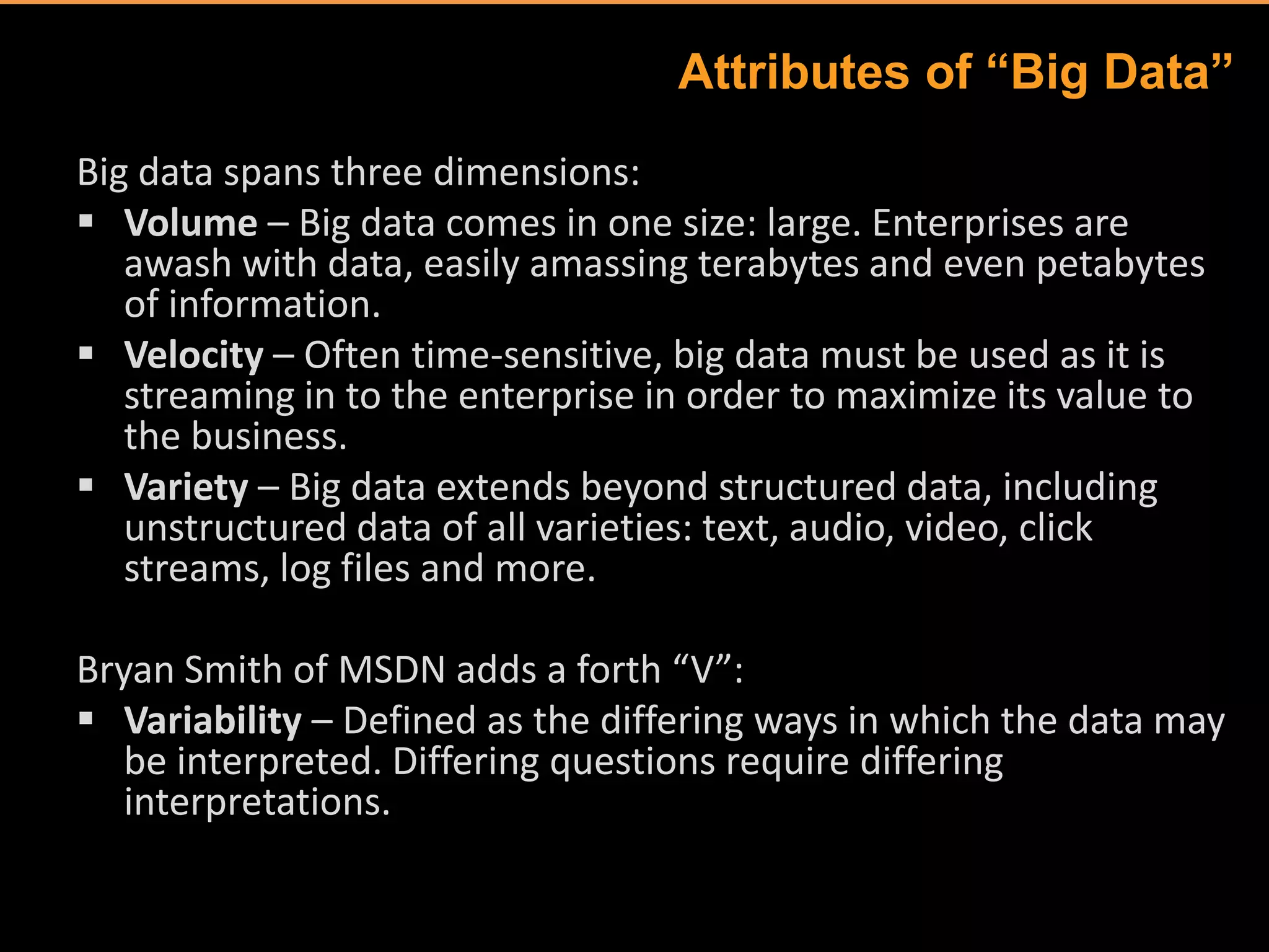 Attributes of “Big Data”
Big data spans three dimensions:
 Volume – Big data comes in one size: large. Enterprises are
   awash with data, easily amassing terabytes and even petabytes
   of information.
 Velocity – Often time-sensitive, big data must be used as it is
   streaming in to the enterprise in order to maximize its value to
   the business.
 Variety – Big data extends beyond structured data, including
   unstructured data of all varieties: text, audio, video, click
   streams, log files and more.

Bryan Smith of MSDN adds a forth “V”:
 Variability – Defined as the differing ways in which the data may
   be interpreted. Differing questions require differing
   interpretations.
 