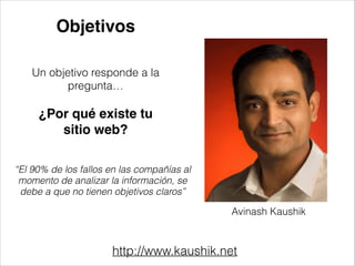 Objetivos
Un objetivo responde a la
pregunta…
!

¿Por qué existe tu
sitio web?!
!

“El 90% de los fallos en las compañías al
momento de analizar la información, se
debe a que no tienen objetivos claros”

Avinash Kaushik

http://www.kaushik.net

 