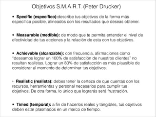 Objetivos S.M.A.R.T. (Peter Drucker)
•  Speciﬁc (especíﬁco):describe tus objetivos de la forma más
especíﬁca posible, alineados con los resultados que deseas obtener.
!

•  Measurable (medible): de modo que te permita entender el nivel de
efectividad de tus acciones y la relación de esta con tus objetivos.
!

•  Achievable (alcanzable): con frecuencia, aﬁrmaciones como
“deseamos lograr un 100% de satisfacción de nuestros clientes” no
resultan realistas. Lograr un 80% de satisfacción es más plausible de
considerar al momento de determinar tus objetivos.
!

•  Realistic (realista): debes tener la certeza de que cuentas con los
recursos, herramientas y personal necesarios para cumplir tus
objetivos. De otra forma, lo único que lograrás será frustración.
!

•  Timed (temporal): a ﬁn de hacerlos reales y tangibles, tus objetivos
deben estar plasmados en un marco de tiempo.

 