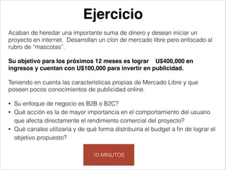 Ejercicio
Acaban de heredar una importante suma de dinero y desean iniciar un
proyecto en internet. Desarrollan un clon de mercado libre pero enfocado al
rubro de “mascotas”.
!

Su objetivo para los próximos 12 meses es lograr U$400,000 en
ingresos y cuentan con U$100,000 para invertir en publicidad.
!

Teniendo en cuenta las características propias de Mercado Libre y que
poseen pocos conocimientos de publicidad online.
!
•
•

•

Su enfoque de negocio es B2B o B2C?
Qué acción es la de mayor importancia en el comportamiento del usuario
que afecta directamente el rendimiento comercial del proyecto?
Qué canales utilizaría y de qué forma distribuiría el budget a ﬁn de lograr el
objetivo propuesto?
10 MINUTOS

 