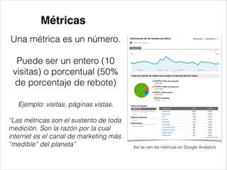 Métricas
Una métrica es un número.
!

Puede ser un entero (10
visitas) o porcentual (50%
de porcentaje de rebote)
Ejemplo: visitas, páginas vistas.
!

“Las métricas son el sustento de toda
medición. Son la razón por la cual
internet es el canal de marketing más
“medible” del planeta”

Así se ven las métricas en Google Analytics

 