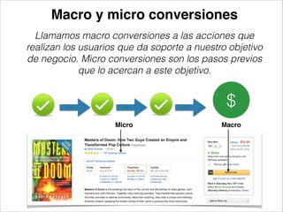 Macro y micro conversiones
Llamamos macro conversiones a las acciones que
realizan los usuarios que da soporte a nuestro objetivo
de negocio. Micro conversiones son los pasos previos
que lo acercan a este objetivo.

$
Micro

Macro

 