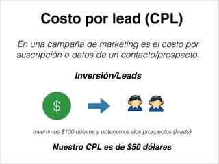 Costo por lead (CPL)
En una campaña de marketing es el costo por
suscripción o datos de un contacto/prospecto.
!

Inversión/Leads

$
Invertimos $100 dólares y obtenemos dos prospectos (leads)
!

Nuestro CPL es de $50 dólares

 