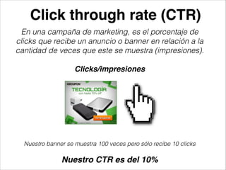 Click through rate (CTR)
En una campaña de marketing, es el porcentaje de
clicks que recibe un anuncio o banner en relación a la
cantidad de veces que este se muestra (impresiones).
!

Clicks/impresiones

Nuestro banner se muestra 100 veces pero sólo recibe 10 clicks
!

Nuestro CTR es del 10%

 