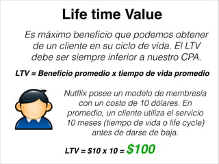 Life time Value
Es máximo beneﬁcio que podemos obtener
de un cliente en su ciclo de vida. El LTV
debe ser siempre inferior a nuestro CPA.
LTV = Beneﬁcio promedio x tiempo de vida promedio

Nutﬂix posee un modelo de membresía
con un costo de 10 dólares. En
promedio, un cliente utiliza el servicio
10 meses (tiempo de vida o life cycle)
antes de darse de baja.
LTV = $10 x 10 =

$100

 