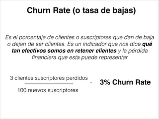 Churn Rate (o tasa de bajas)
Es el porcentaje de clientes o suscriptores que dan de baja
o dejan de ser clientes. Es un indicador que nos dice qué
tan efectivos somos en retener clientes y la pérdida
ﬁnanciera que esta puede representar

3 clientes suscriptores perdidos

100 nuevos suscriptores

=

3% Churn Rate

 
