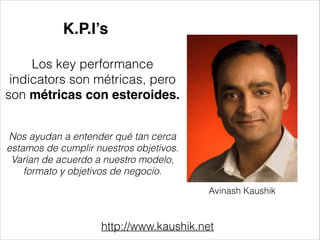 K.P.I’s
Los key performance
indicators son métricas, pero
son métricas con esteroides.
Nos ayudan a entender qué tan cerca
estamos de cumplir nuestros objetivos.
Varían de acuerdo a nuestro modelo,
formato y objetivos de negocio.
Avinash Kaushik

http://www.kaushik.net

 