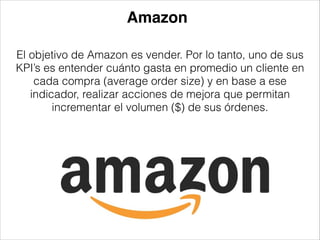 Amazon
El objetivo de Amazon es vender. Por lo tanto, uno de sus
KPI’s es entender cuánto gasta en promedio un cliente en
cada compra (average order size) y en base a ese
indicador, realizar acciones de mejora que permitan
incrementar el volumen ($) de sus órdenes.

 