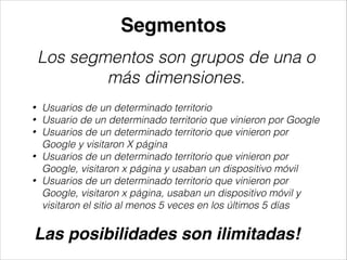 Segmentos
Los segmentos son grupos de una o
más dimensiones.
•
•
•
•
•

Usuarios de un determinado territorio
Usuario de un determinado territorio que vinieron por Google
Usuarios de un determinado territorio que vinieron por
Google y visitaron X página
Usuarios de un determinado territorio que vinieron por
Google, visitaron x página y usaban un dispositivo móvil
Usuarios de un determinado territorio que vinieron por
Google, visitaron x página, usaban un dispositivo móvil y
visitaron el sitio al menos 5 veces en los últimos 5 días

Las posibilidades son ilimitadas!!

 