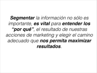 Segmentar la información no sólo es
importante, es vital para entender los
“por qué”, el resultado de nuestras
acciones de marketing y elegir el camino
adecuado que nos permita maximizar
resultados.

 