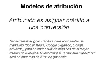 Modelos de atribución

Atribución es asignar crédito a
una conversión
Necesitamos asignar crédito a nuestros canales de
marketing (Social Media, Google Orgánico, Google
Adwords), para entender cuál de ellos nos da el mayor
retorno de inversión. Si invertimos $100 nuestra expectativa
será obtener más de $100 de ganancia.

 
