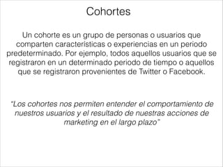Cohortes
Un cohorte es un grupo de personas o usuarios que
comparten características o experiencias en un periodo
predeterminado. Por ejemplo, todos aquellos usuarios que se
registraron en un determinado periodo de tiempo o aquellos
que se registraron provenientes de Twitter o Facebook.

“Los cohortes nos permiten entender el comportamiento de
nuestros usuarios y el resultado de nuestras acciones de
marketing en el largo plazo”

 