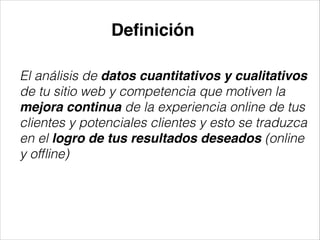 Deﬁnición
El análisis de datos cuantitativos y cualitativos
de tu sitio web y competencia que motiven la
mejora continua de la experiencia online de tus
clientes y potenciales clientes y esto se traduzca
en el logro de tus resultados deseados (online
y ofﬂine)

 