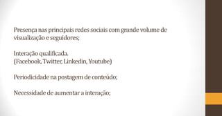 Presença nas principais redes sociais com grande volume de
visualização e seguidores;
Interação qualificada.
(Facebook, Twitter, Linkedin, Youtube)
Periodicidade na postagem de conteúdo;
Necessidade de aumentar a interação;

 