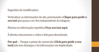 Sugestões de modificações:
Verticalizar as informações do site, priorizando o Clique para pedir o
seu taxi que passa a ser fixo independente da rolagem;
Elimina-se informação repetitiva Peça seu taxi aqui;
À direita colocaremos o vídeo e link para downloads;

Por quê – Porque o ponto de conversão (Click para pedir o seu
taxi) não tem destaque e há informações em duplicidade.

 