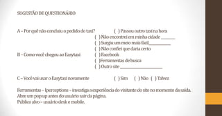 SUGESTÃO DE QUESTIONÁRIO
A – Por quê não concluiu o pedido do taxi?
(
(
(
B – Como você chegou ao Easytaxi
(
(
(

C – Você vai usar o Easytaxi novamente

( ) Passou outro taxi na hora
) Não encontrei em minha cidade _________
) Surgiu um meio mais fácil______________
) Não confiei que daria certo
) Facebook
)Ferramentas de busca
) Outro site ___________________________

( ) Sim

( ) Não ( ) Talvez

Ferramentas – Iperceptions – investiga a experiência do visitante do site no momento da saída.
Abre um pop up antes do usuário sair da página.
Público alvo – usuário desk e mobile.

 