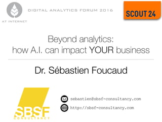 Beyond analytics:
how A.I. can impact YOUR business
Dr. Sébastien Foucaud
sebastien@sbsf-consultancy.com
http://sbsf-consultancy.com
DIGITAL ANALYTICS FORUM 2016
 