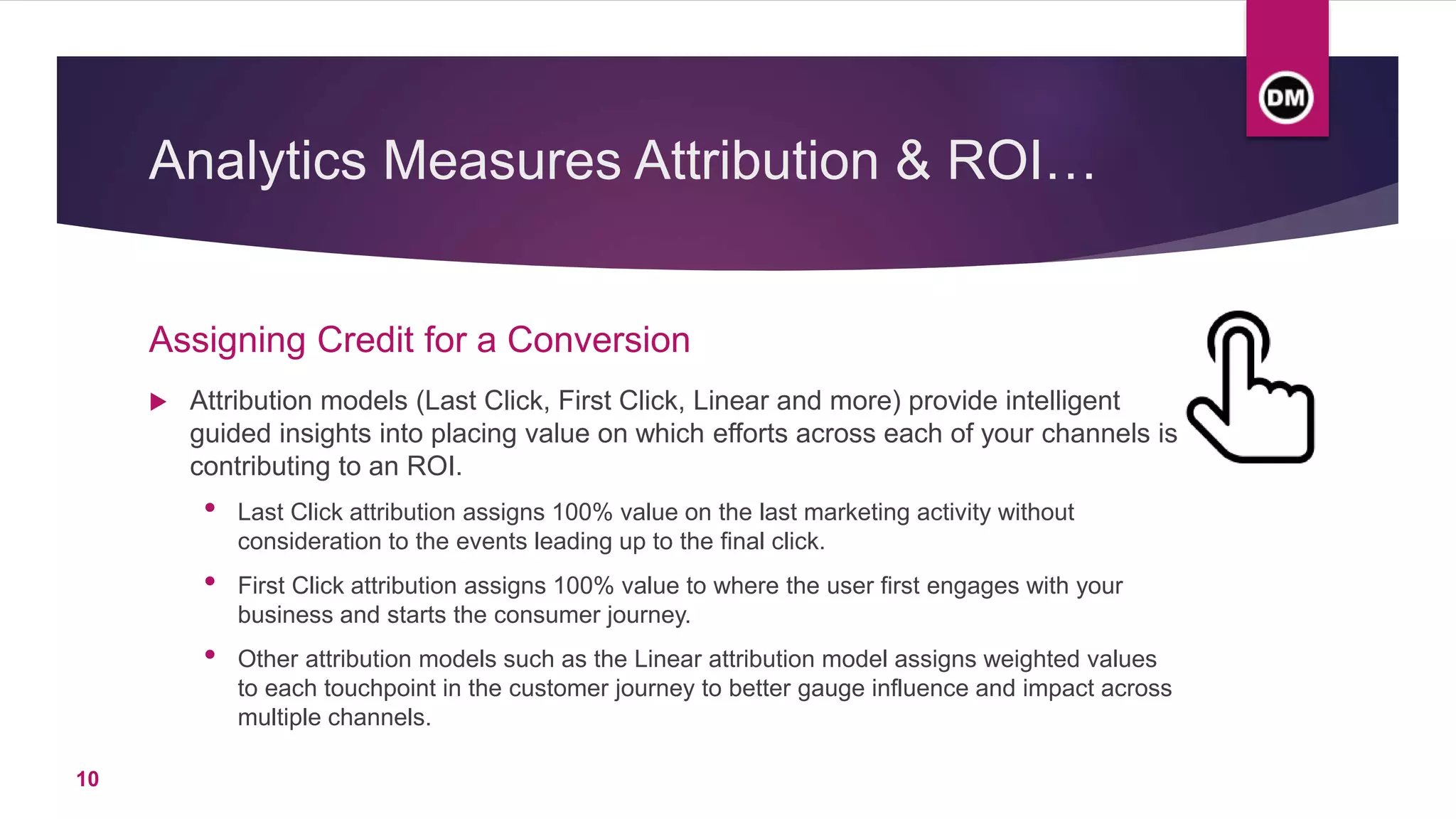 Analytics Measures Attribution & ROI…
 Attribution models (Last Click, First Click, Linear and more) provide intelligent
guided insights into placing value on which efforts across each of your channels is
contributing to an ROI.
• Last Click attribution assigns 100% value on the last marketing activity without
consideration to the events leading up to the final click.
• First Click attribution assigns 100% value to where the user first engages with your
business and starts the consumer journey.
• Other attribution models such as the Linear attribution model assigns weighted values
to each touchpoint in the customer journey to better gauge influence and impact across
multiple channels.
Assigning Credit for a Conversion
10
 