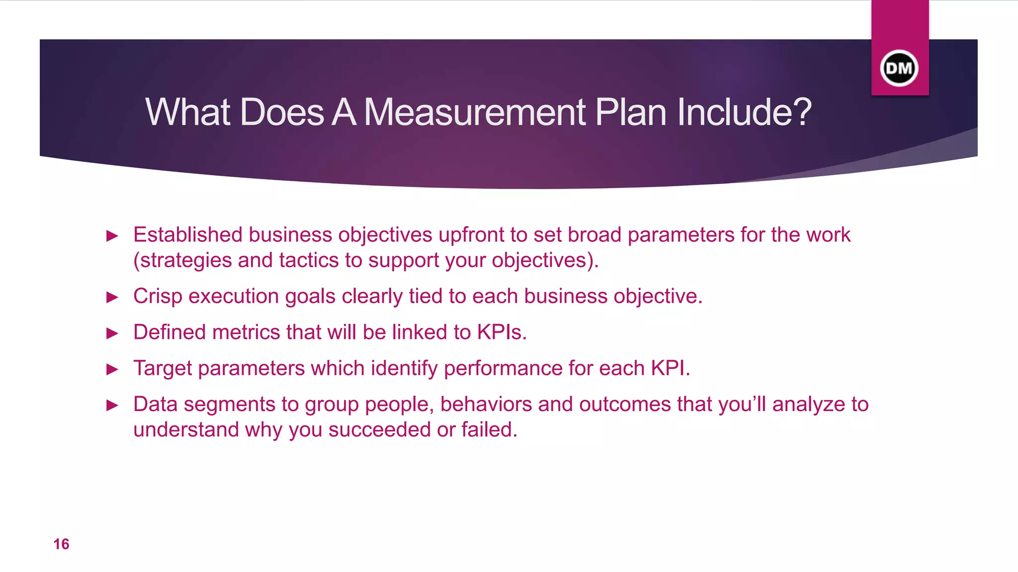 What Does A Measurement Plan Include?
► Established business objectives upfront to set broad parameters for the work
(strategies and tactics to support your objectives).
► Crisp execution goals clearly tied to each business objective.
► Defined metrics that will be linked to KPIs.
► Target parameters which identify performance for each KPI.
► Data segments to group people, behaviors and outcomes that you’ll analyze to
understand why you succeeded or failed.
16
 