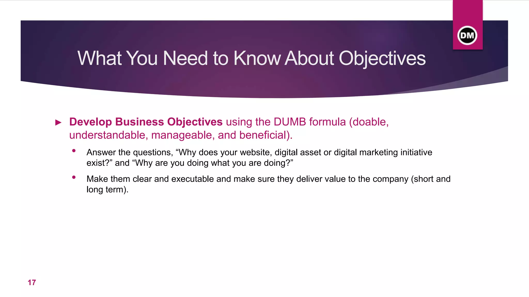 What You Need to Know About Objectives
► Develop Business Objectives using the DUMB formula (doable,
understandable, manageable, and beneficial).
• Answer the questions, “Why does your website, digital asset or digital marketing initiative
exist?” and “Why are you doing what you are doing?”
• Make them clear and executable and make sure they deliver value to the company (short and
long term).
17
 