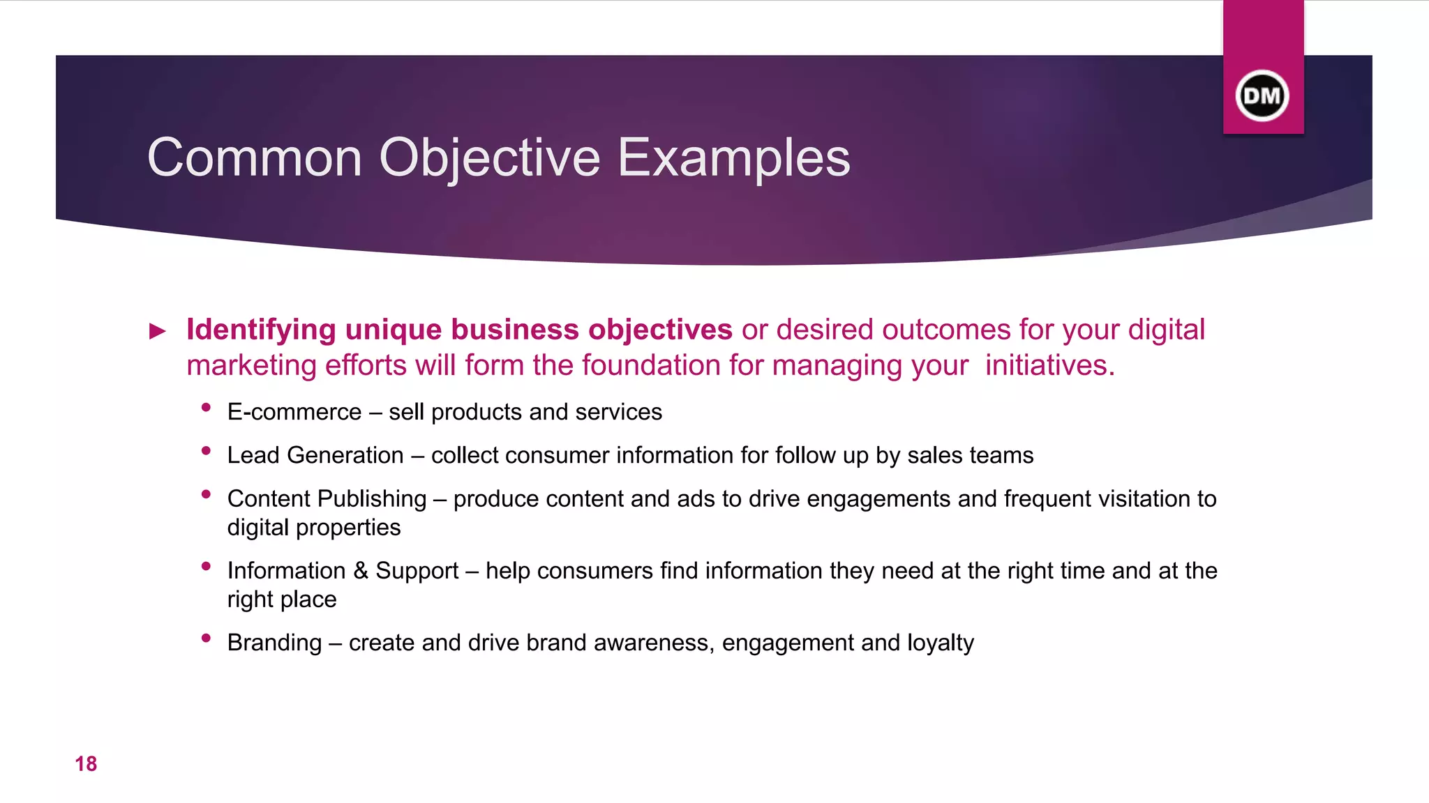 Common Objective Examples
► Identifying unique business objectives or desired outcomes for your digital
marketing efforts will form the foundation for managing your initiatives.
• E-commerce – sell products and services
• Lead Generation – collect consumer information for follow up by sales teams
• Content Publishing – produce content and ads to drive engagements and frequent visitation to
digital properties
• Information & Support – help consumers find information they need at the right time and at the
right place
• Branding – create and drive brand awareness, engagement and loyalty
18
 